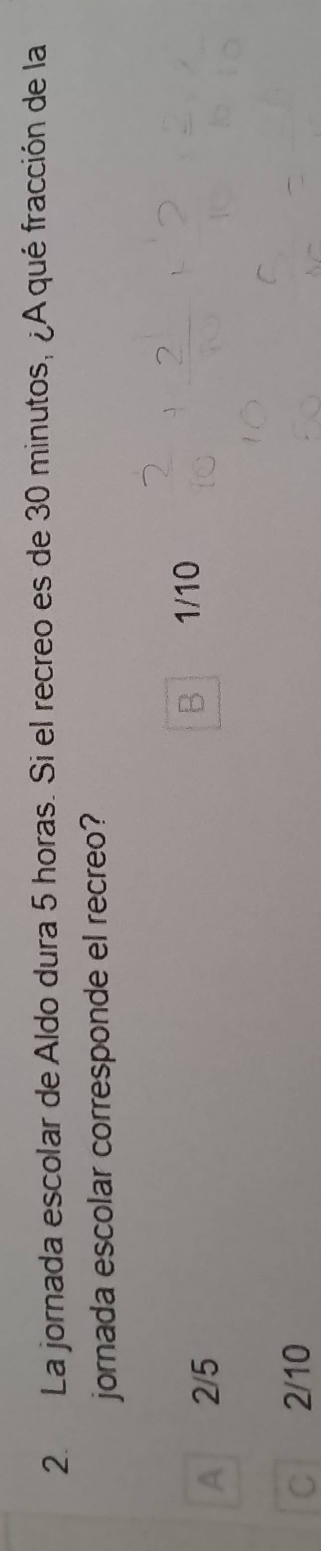 La jornada escolar de Aldo dura 5 horas. Si el recreo es de 30 minutos, ¿A qué fracción de la
jornada escolar corresponde el recreo?
A 2/5
B 1/10
C 2/10