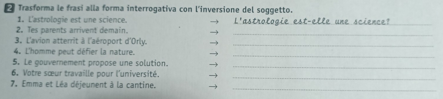 Trasforma le frasi alla forma interrogativa con l’inversione del soggetto. 
_ 
_ 
1. Lastrologie est une science. 
2. Tes parents arrivent demain. 
_ 
3. L'avion atterrit à l'aéroport d'Orly._ 
4. L'homme peut défier la nature. 
_ 
5. Le gouvernement propose une solution._ 
6. Votre sœur travaille pour l'université. 
_ 
_ 
7. Emma et Léa déjeunent à la cantine.