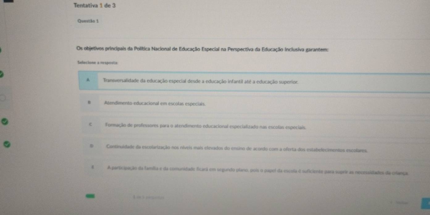 Tentativa 1 de 3
Questão 1
Os objetivos principais da Política Nacional de Educação Especial na Perspectiva da Educação Inclusiva garantem:
Selecione a resposta:
A Transversalidade da educação especial desde a educação infantil até a educação superior.
B Atendimento educacional em escolas especiais
€ Formação de professores para o atendimento educacional especializado nas escolas especiais.
D Continuidade da escolarização nos níveis mais elevados do ensino de acordo com a oferta dos estabelecimentos escolares.
A participação da família e da comunidade ficarã em segundo plano, pois o papel da escola é suficiente para suprir as necessidades da criança:
-
L ok l percente