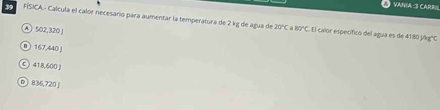 VANIA :3 CARRIL
39 FÍSICA.- Calcula el calor necesario para aumentar la temperatura de 2 kg de agua de
A502,320 J
20°C a 80°C. El calor específico del agua es de 4180J/kg°C
B 167,440J
C) 418,600 J
D 836,720 J