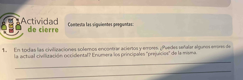 Actividad Contesta las siguientes preguntas: 
de cierre 
1. En todas las civilizaciones solemos encontrar aciertos y errores. ¿Puedes señalar algunos errores de 
la actual civilización occidental? Enumera los principales "prejuicios” de la misma. 
_ 
_