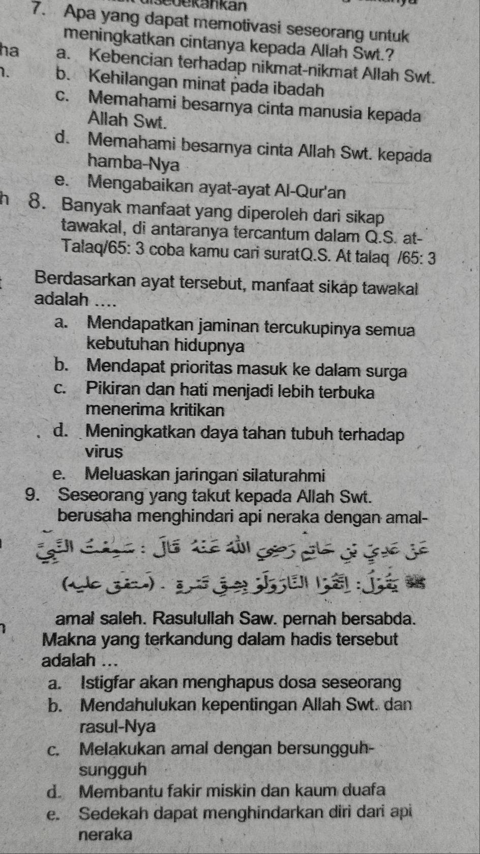 asedekankan
7. Apa yang dapat memotivasi seseorang untuk
meningkatkan cintanya kepada Allah Swt.?
ha a. Kebencian terhadap nikmat-nikmat Allah Swt.
1. b. Kehilangan minat pada ibadah
c. Memahami besarnya cinta manusia kepada
Allah Swt.
d. Memahami besarnya cinta Allah Swt. kepada
hamba-Nya
e. Mengabaikan ayat-ayat Al-Qur'an
h 8. Banyak manfaat yang diperoleh dari sikap
tawakal, di antaranya tercantum dalam Q.S. at-
Talaq/65: 3 coba kamu cari suratQ.S. At talaq /65: 3
Berdasarkan ayat tersebut, manfaat sikap tawakal
adalah ....
a. Mendapatkan jaminan tercukupinya semua
kebutuhan hidupnya
b. Mendapat prioritas masuk ke dalam surga
c. Pikiran dan hati menjadi lebih terbuka
menerima kritikan
d. Meningkatkan daya tahan tubuh terhadap
virus
e. Meluaskan jaringan silaturahmi
9. Seseorang yang takut kepada Allah Swt.
berusaha menghindari api neraka dengan amal-
6  
a e  s  
amal saleh. Rasulullah Saw. pernah bersabda.
Makna yang terkandung dalam hadis tersebut
adalah ...
a. Istigfar akan menghapus dosa seseoran
b. Mendahulukan kepentingan Allah Swt. dan
rasul-Nya
c. Melakukan amal dengan bersungguh-
sungguh
d. Membantu fakir miskin dan kaum duafa
e. Sedekah dapat menghindarkan diri dari api
neraka