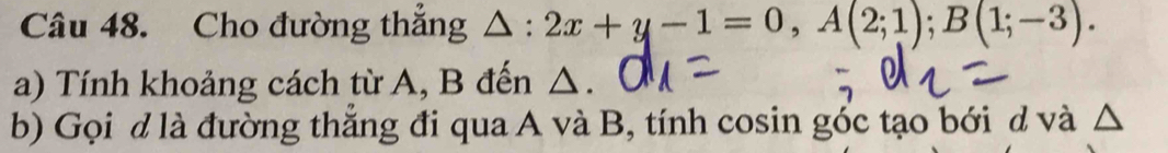 Cho đường thắng △ :2x+y-1=0, A(2;1); B(1;-3). 
a) Tính khoảng cách từ A, B đến △. 
b) Gọi d là đường thắng đi qua A và B, tính cosin góc tạo bới d và △