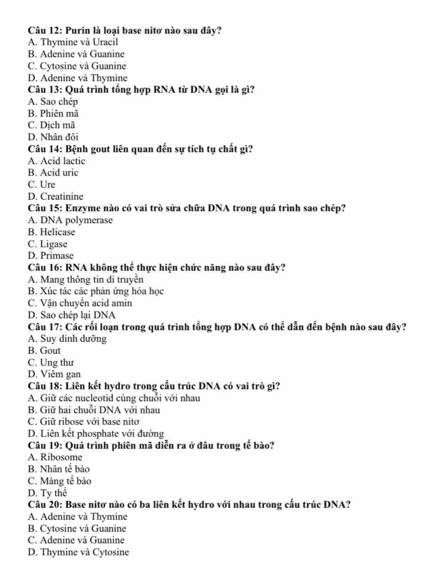 Purin là loại base nitơ nào sau đây?
A. Thymine và Uracil
B. Adenine và Guanine
C. Cytosine và Guanine
D. Adenine và Thymine
Câu 13: Quá trình tổng hợp RNA từ DNA gọi là gì?
A. Sao chép
B. Phiên mã
C. Dịch mã
D. Nhân đôi
Câu 14: Bệnh gout liên quan đến sự tích tụ chất gì?
A. Acid lactic
B. Acid uric
C. Ure
D. Creatinine
Câu 15: Enzyme nào có vai trò sửa chữa DNA trong quá trình sao chép?
A. DNA polymerase
B. Helicase
C. Ligase
D. Primase
Câu 16: RNA không thể thực hiện chức năng nào sau đây?
A. Mang thông tin di truyền
B. Xúc tác các phản ứng hóa học
C. Vận chuyển acid amin
D. Sao chép lại DNA
Câu 17: Các rối loạn trong quá trình tổng hợp DNA có thể dẫn đến bệnh nào sau đây?
A. Suy dinh dưỡng
B. Gout
C. Ung thư
D. Viêm gan
Câu 18: Liên kết hydro trong cấu trúc DNA có vai trò gì?
A. Giữ các nucleotid cùng chuỗi với nhau
B. Giữ hai chuỗi DNA với nhau
C. Giữ ribose với base nitơ
D. Liên kết phosphate với đường
Câu 19: Quá trình phiên mã diễn ra ở đâu trong tế bào?
A. Ribosome
B. Nhân tế bào
C. Màng tế bào
D. Ty thể
Câu 20: Base nitơ nào có ba liên kết hydro với nhau trong cấu trúc DNA?
A. Adenine và Thymine
B. Cytosine và Guanine
C. Adenine và Guanine
D. Thymine và Cytosine