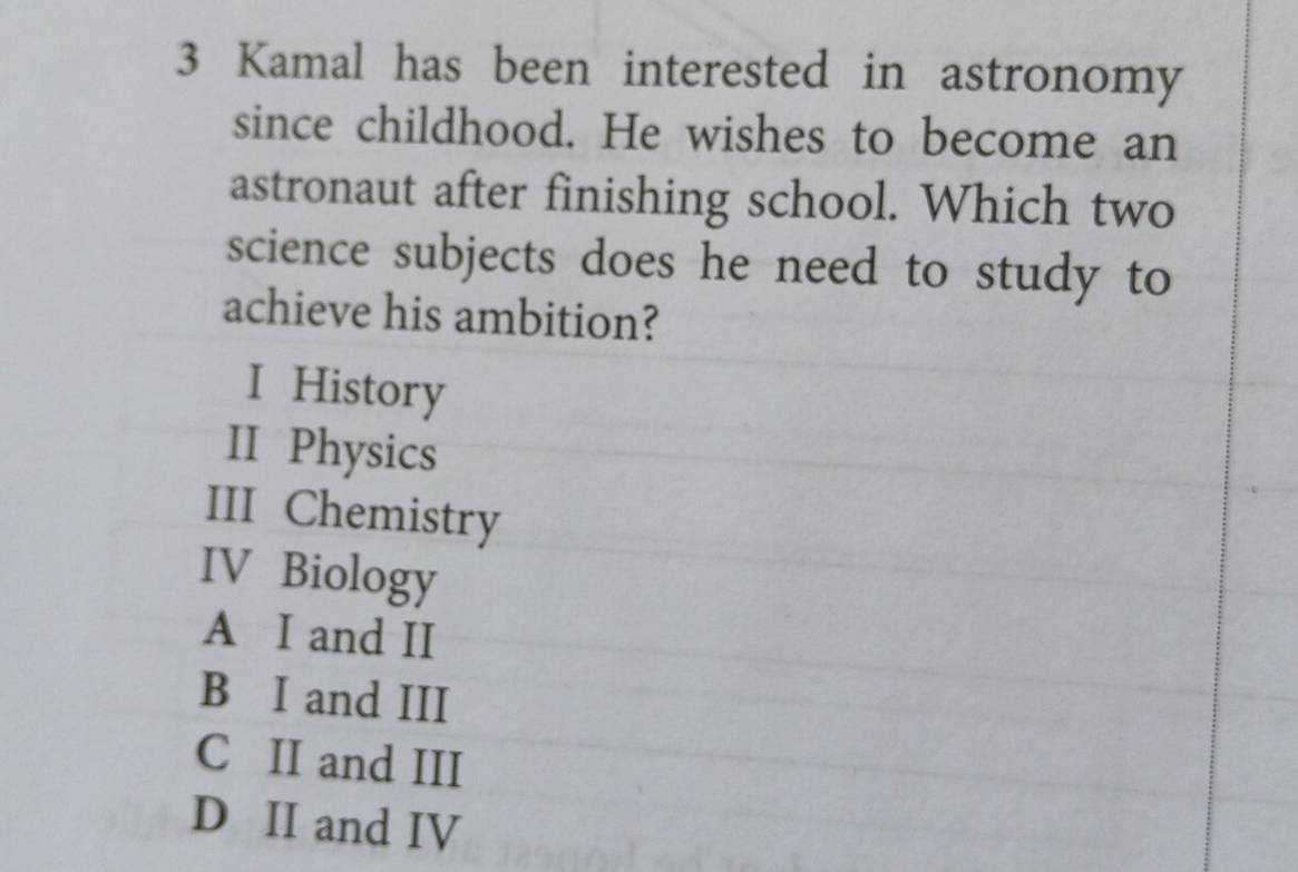 Kamal has been interested in astronomy
since childhood. He wishes to become an
astronaut after finishing school. Which two
science subjects does he need to study to
achieve his ambition?
I History
II Physics
III Chemistry
IV Biology
A I and II
B I and III
C II and III
D II and IV