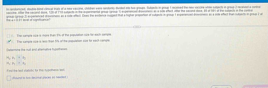 In randomized, double-blind clinical trials of a new vaccine, children were randomly divided into two groups. Subjects in group 1 received the new vaccine while subjects in group 2 received a control
vaccine. After the second dose, 128 of 710 subjects in the experimental group (group 1) experienced drowsiness as a side effect. After the second dose, 85 of 591 of the subjects in the control
group (group 2) experienced drowsiness as a side effect. Does the evidence suggest that a higher proportion of subjects in group 1 experienced drowsiness as a side effect than subjects in group 2 at
the a=0 01 level of significance?
E. The sample size is more than 5% of the population size for each sample.
The sample size is less than 5% of the population size for each sample.
Determine the null and alternative hypotheses.
H_0:p_1=p_2
H_1:p_1>p_2
Find the test statistic for this hypothesis test
(Round to two decimal places as needed.)