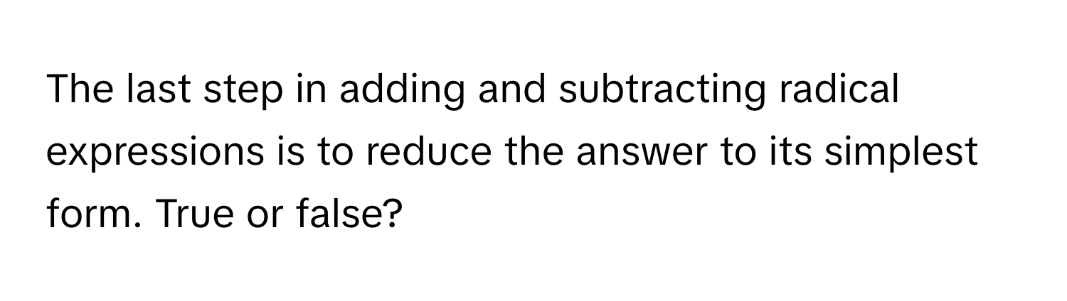 The last step in adding and subtracting radical expressions is to reduce the answer to its simplest form. True or false?