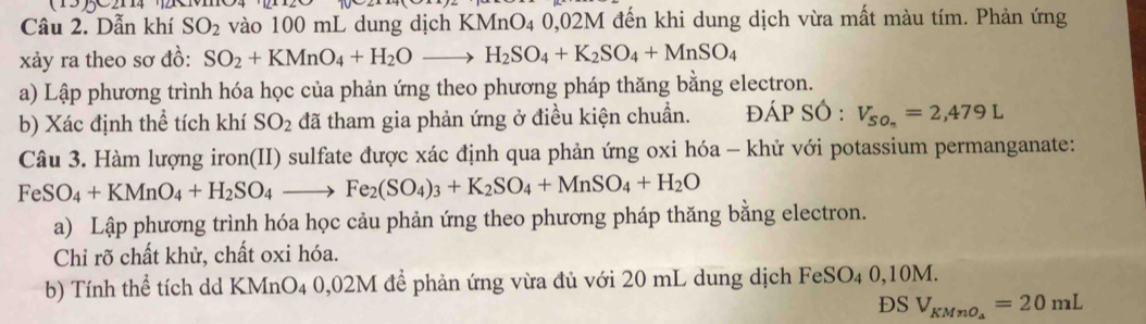 Dẫn khí SO_2 vào 100 mL dung dịch KMnO₄ 0,02M đến khi dung dịch vừa mất màu tím. Phản ứng 
xảy ra theo sơ đồ: SO_2+KMnO_4+H_2Oto H_2SO_4+K_2SO_4+MnSO_4
a) Lập phương trình hóa học của phản ứng theo phương pháp thăng bằng electron. 
b) Xác định thể tích khí SO_2 đã tham gia phản ứng ở điều kiện chuẩn. đÁP SÓ : V_SO_n=2,479L
Câu 3. Hàm lượng iron(II) sulfate được xác định qua phản ứng oxi hóa - khử với potassium permanganate: 
Fe SO_4+KMnO_4+H_2SO_4to Fe_2(SO_4)_3+K_2SO_4+MnSO_4+H_2O
a) Lập phương trình hóa học cảu phản ứng theo phương pháp thăng bằng electron. 
Chỉ rõ chất khử, chất oxi hóa. 
b) Tính thể tích dd KMnO4 0,02M để phản ứng vừa đủ với 20 mL dung dịch FeSO4 0,10M. 
DS V_KMnO_a=20mL