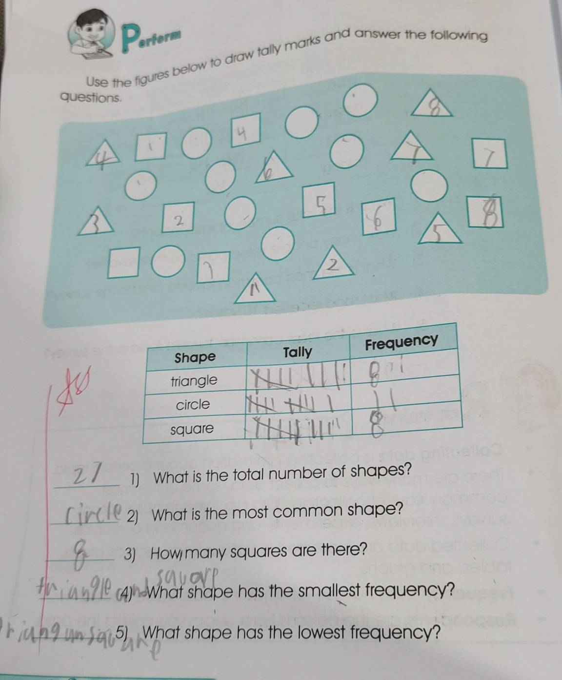 Pertorm 
o draw tally marks and answer the following 
_1) What is the total number of shapes? 
_2) What is the most common shape? 
_3) How many squares are there? 
_(4) What shape has the smallest frequency? 
_5) What shape has the lowest frequency?