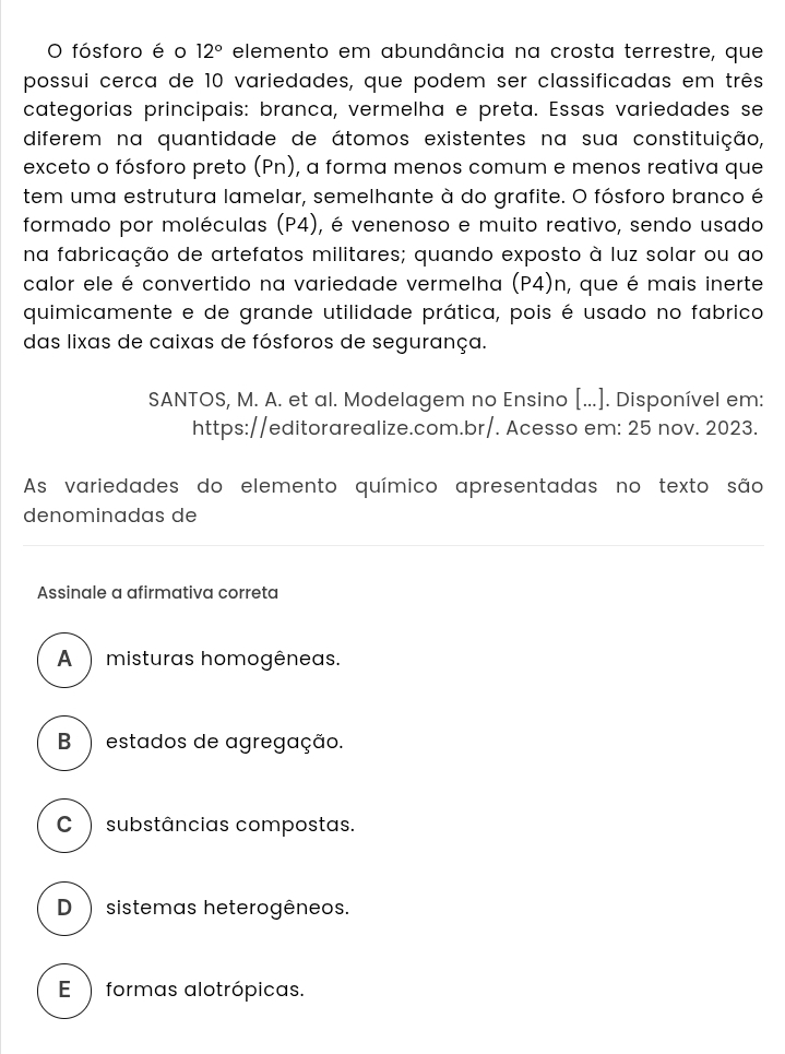 fósforo é o 12° elemento em abundância na crosta terrestre, que
possui cerca de 10 variedades, que podem ser classificadas em três
categorias principais: branca, vermelha e preta. Essas variedades se
diferem na quantidade de átomos existentes na sua constituição,
exceto o fósforo preto (Pn), a forma menos comum e menos reativa que
tem uma estrutura lamelar, semelhante à do grafite. O fósforo branco é
formado por moléculas (P4), é venenoso e muito reativo, sendo usado
na fabricação de artefatos militares; quando exposto à luz solar ou ao
calor ele é convertido na variedade vermelha (P4)n, que é mais inerte
quimicamente e de grande utilidade prática, pois é usado no fabrico
das lixas de caixas de fósforos de segurança.
SANTOS, M. A. et al. Modelagem no Ensino [...]. Disponível em:
https://editorarealize.com.br/. Acesso em: 25 nov. 2023.
As variedades do elemento químico apresentadas no texto são
denominadas de
Assinale a afirmativa correta
A ) misturas homogêneas.
B ) estados de agregação.
C ) substâncias compostas.
D ) sistemas heterogêneos.
E ) formas alotrópicas.