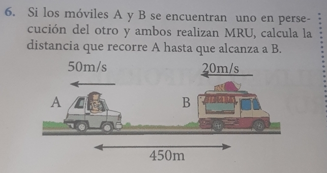 Si los móviles A y B se encuentran uno en perse- 
cución del otro y ambos realizan MRU, calcula la 
distancia que recorre A hasta que alcanza a B.