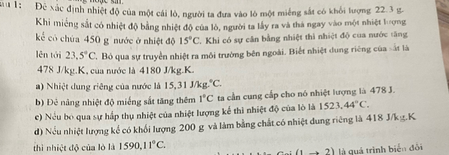 ă u 1: Đê xác định nhiệt độ của một cái lò, người ta đưa vào lò một miếng sắt có khối lượng 22.3 g. 
Khi miếng sắt có nhiệt độ bằng nhiệt độ của lò, người ta lấy ra và thá ngay vào một nhiệt lượng 
kể có chứa 450 g nước ở nhiệt độ 15°C T. Khi có sự cân bằng nhiệt thì nhiệt độ của nước tăng 
lên tới 23,5°C Bỏ qua sự truyền nhiệt ra môi trường bên ngoài. Biết nhiệt dung riêng của sắt là
478 J/kg.K, của nước là 4180 J/kg. K. 
a) Nhiệt dung riêng của nước là 15, 31J/kg.^circ C. 
b) Đê nâng nhiệt độ miếng sắt tăng thêm 1°C ta cần cung cấp cho nó nhiệt lượng là 478 J. 
c) Nều bỏ qua sự hấp thụ nhiệt của nhiệt lượng kế thì nhiệt độ của lò là 1523,44°C. 
d) Nếu nhiệt lượng kế có khối lượng 200 g và làm bằng chất có nhiệt dung riêng là 418 J/kg.K 
thì nhiệt độ của lò là 1590, 11°C.
(1to 2) là quá trình biến đôi