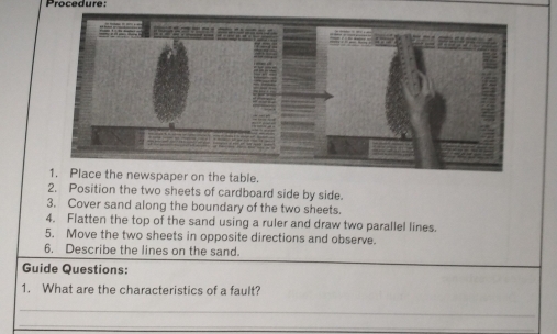 Procedure: 
e table. 
2. Position the two sheets of cardboard side by side. 
3. Cover sand along the boundary of the two sheets. 
4. Flatten the top of the sand using a ruler and draw two parallel lines. 
5. Move the two sheets in opposite directions and observe. 
6. Describe the lines on the sand. 
Guide Questions: 
1. What are the characteristics of a fault? 
_ 
_ 
_