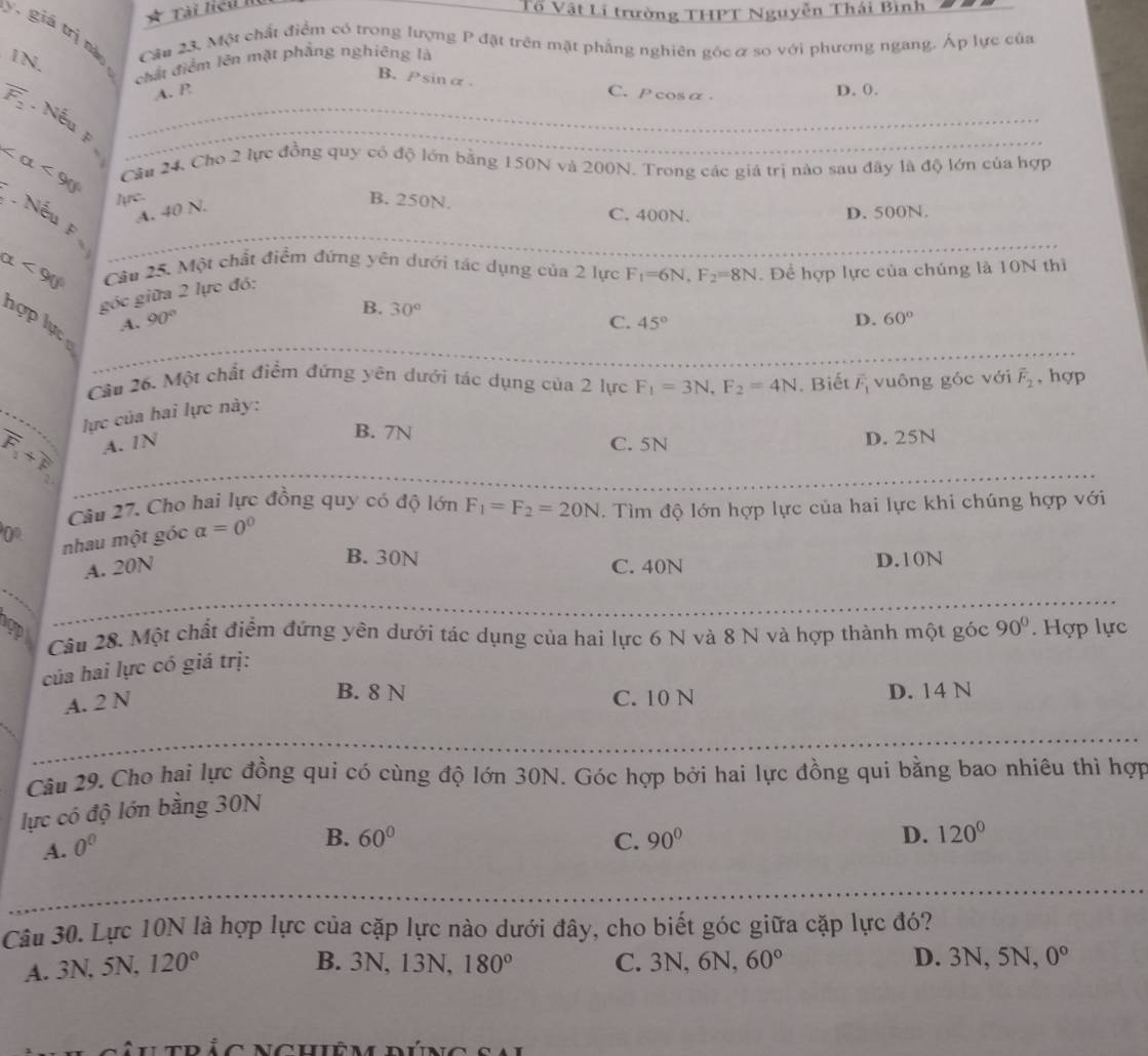 Tài liêu II
Tổ Vật Li trường THPT Nguyễn Thái Bình
y, giá 0
1N.
Cầu 23, Một chất điểm có trong lượng P đặt trên mặt phẳng nghiên gốcơ so với phương ngang. Áp lực của
chất điểm lên mặt phẳng nghiêng là
B. Psinα
A. P C.P cosa. D. 0.
overline F_2 Nếu F__
_
∠ alpha <90° Câu 24, Cho 2 lực đồng quy có độ lớn bằng 150N và 200N. Trong các giá trị nào sau đây là độ lớn của hợp
lực. B. 250N.
A. 40 N.
C. 400N. D. 500N.
Nếu F_
alpha <90° Câu 25. Một chất điểm đứng yên dưới tác dụng của 2 lực F_1=6N,F_2=8N. Để hợp lực của chúng là 10N thì
góc giữa 2 lực đó:
B. 30°
A. 90° C. 45°
D. 60°
hợp lực ự
_
Câu 26. Một chất điểm đứng yên dưới tác dụng của 2 lực F_1=3N,F_2=4N. Biết vector F_1 vuông góc với vector F_2 , hợp
vector F_1+vector F_2 _  lực của hai lực này:
B. 7N
A. IN C. 5N D. 25N
Câu 27. Cho hai lực đồng quy có độ lớn F_1=F_2=20N. Tìm độ lớn hợp lực của hai lực khi chúng hợp với
0° nhau một góc a=0^0
B. 30N
A. 20N C. 40N D.10N
pp Cầu 28. Một chất điểm đứng yên dưới tác dụng của hai lực 6 N và 8 N và hợp thành một góc 90° Hợp lực
của hai lực có giá trị:
A. 2 N
B. 8 N C. 10 N D. 14 N
Câu 29. Cho hai lực đồng qui có cùng độ lớn 30N. Góc hợp bởi hai lực đồng qui bằng bao nhiêu thì hợp
lực có độ lớn bằng 30N
A. 0^0
B. 60° C. 90° D. 120°
_
Câu 30. Lực 10N là hợp lực của cặp lực nào dưới đây, cho biết góc giữa cặp lực đó?
A. 3N, 5N, 120° B. 3N, 13N, 180° C. 3N, 6N, 60° D. 3N, 5N, 0°
t ríc ncuiêm dúng