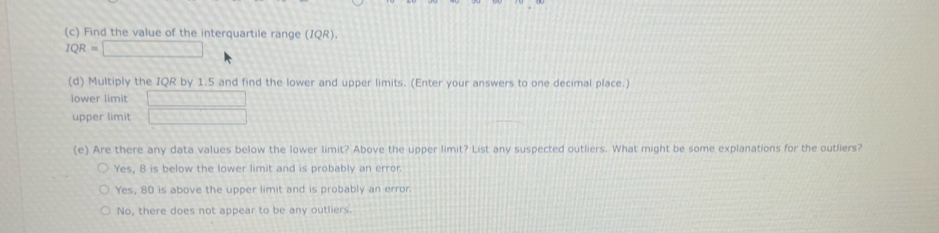 Find the value of the interquartile range (IQR).
IQR=□
(d) Multiply the IQR by 1.5 and find the lower and upper limits. (Enter your answers to one decimal place.)
lower limit 1+1+4+4+4+1
upper limit □ 
(e) Are there any data values below the lower limit? Above the upper limit? List any suspected outliers. What might be some explanations for the outliers?
Yes, 8 is below the lower limit and is probably an error.
Yes, 80 is above the upper limit and is probably an error.
No, there does not appear to be any outliers.