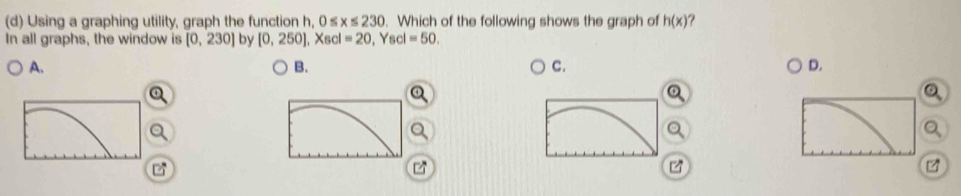 Using a graphing utility, graph the function h, 0≤ x≤ 230. Which of the following shows the graph of h(x)
In all graphs, the window is [0,230] by [0,250], Xscl=20 , Yscl =50.
A.
B.
C.
D.