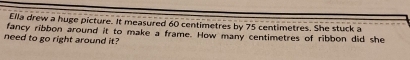 Ella drew a huge picture. It measured 60 centimetres by 75 centimetres. She stuck a 
fancy ribbon around it to make a frame. How many centimetres of ribbon did she 
need to go right around it?
