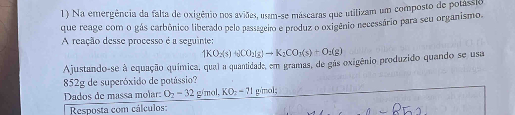 Na emergência da falta de oxigênio nos aviões, usam-se máscaras que utilizam um composto de potássio 
que reage com o gás carbônico liberado pelo passageiro e produz o oxigênio necessário para seu organismo. 
A reação desse processo é a seguinte:
1KO_2(s)+2CO_2(g)to K_2CO_3(s)+O_2(g)
Ajustando-se à equação química, qual a quantidade, em gramas, de gás oxigênio produzido quando se usa
852g de superóxido de potássio? 
Dados de massa molar: O_2=32g/mol, KO_2=71 g/mol; 
Resposta com cálculos: