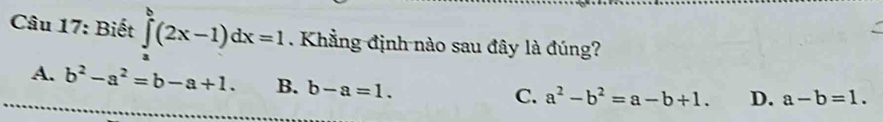 Biết ∈tlimits _a^(b(2x-1)dx=1. Khẳng định nào sau đây là đúng?
A. b^2)-a^2=b-a+1. B. b-a=1.
C. a^2-b^2=a-b+1. D. a-b=1.