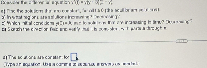 Consider the differential equation y'(t)=y(y+3)(2-y). 
a) Find the solutions that are constant, for all t≥ 0 (the equilibrium solutions). 
b) In what regions are solutions increasing? Decreasing? 
c) Which initial conditions y(0)=A lead to solutions that are increasing in time? Decreasing? 
d) Sketch the direction field and verify that it is consistent with parts a through c
_ 
a) The solutions are constant for 
(Type an equation. Use a comma to separate answers as needed.)