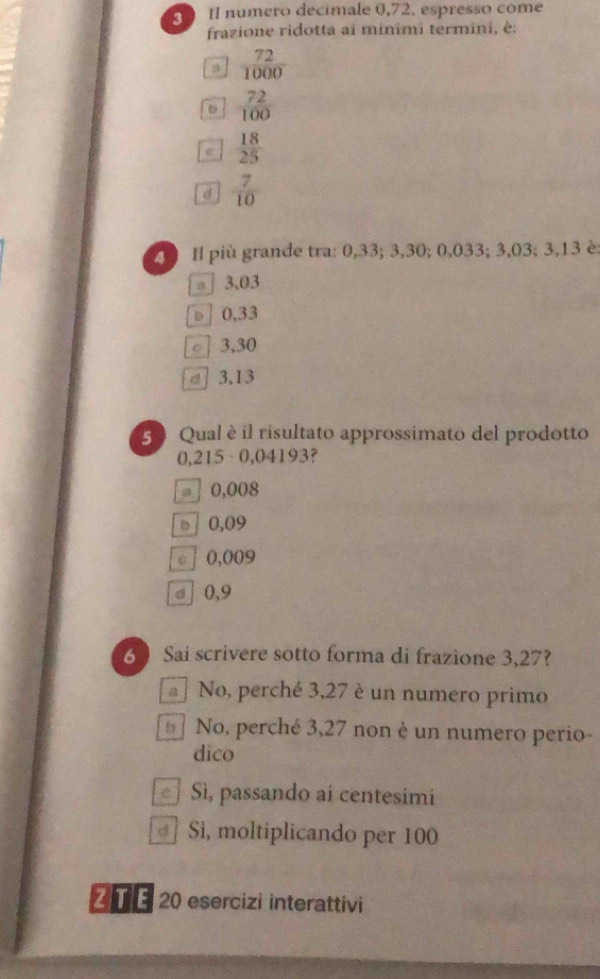 Il numero decimale 0,72, espresso come
frazione ridotta ai minimi termini, è:
 72/1000 
D  72/100 
 18/25 
d  7/10 
Z1 Il più grande tra: 0,33; 3,30; 0,033; 3,03; 3,13 è:
。 ] 3,03
□ 0,33
c] 3,30
σ 3,13
50 Qual è il risultato approssimato del prodotto
0,215 · 0,04193?
= ] 0,008
□ 0,09
c 0,009
d 0,9
6  Sai scrivere sotto forma di frazione 3,27?
No, perché 3,27 è un numero primo
No, perché 3,27 non è un numero perio-
dico
Sì, passando ai centesimi
Sì, moltiplicando per 100
Z T E 20 esercizi interattivi