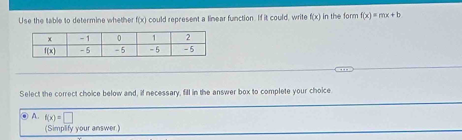 Use the table to determine whether f(x) could represent a linear function. If it could, write f(x) in the form f(x)=mx+b
Select the correct choice below and, if necessary, fill in the answer box to complete your choice
A. f(x)=□
(Simplify your answer.)