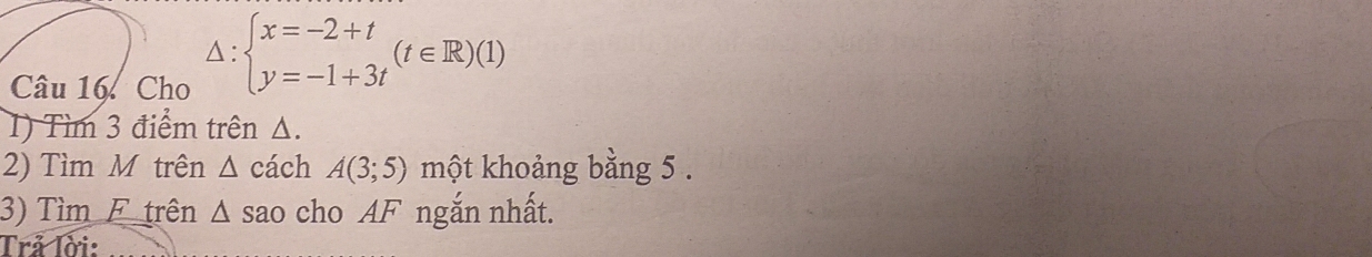 Cho
△ :beginarrayl x=-2+t y=-1+3tendarray.  (t∈ R)(1)
1) Tìm 3 điểm trên Δ. 
2) Tìm M trên △ cách A(3;5) một khoảng bằng 5. 
3) Tìm F trên 1 sao cho AF ngắn nhất. △ 
Trả lời: