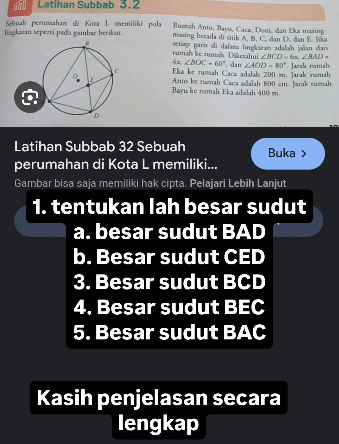 Latihan Subbab 3.2 
Sebuah perumahan di Kota L memiliki pola Rumah Anto, Bayu, Caca, Doni, dan Eka masing 
lingkaran seperti pada gambar berikut. masing berada di titik A, B, C, dan D, dan E. Jika 
setiap garis di dalam lingkaran adalah jalan dari 
rumah ke rumah. Diketahui ∠ BCD=6x, ∠ BAD=
4x, ∠ BOC=60° , dan ∠ AOD=80°. Jarak rumah 
Eka ke rumah Caca adalah 200 m. Jarak rumah 
Anto ke rumah Caca adalah 800 cm. Jarak rumah 
Bayu ke rumah Eka adalah 400 m. 
Latihan Subbab 32 Sebuah 
Buka > 
perumahan di Kota L memiliki... 
Gambar bisa saja memiliki hak cipta. Pelajari Lebih Lanjut 
1. tentukan lah besar sudut 
a. besar sudut BAD
b. Besar sudut CED
3. Besar sudut BCD
4. Besar sudut BEC
5. Besar sudut BAC
Kasih penjelasan secara 
lengkap