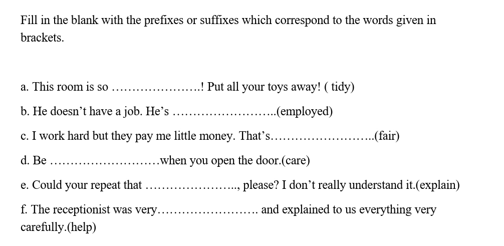 Fill in the blank with the prefixes or suffixes which correspond to the words given in 
brackets. 
a. This room is so _Put all your toys away! ( tidy) 
b. He doesn’t have a job. He’s _(employed) 
c. I work hard but they pay me little money. That’s._ (fair) 
d. Be _.when you open the door.(care) 
e. Could your repeat that _, please? I don’t really understand it.(explain) 
f. The receptionist was very _and explained to us everything very 
carefully.(help)