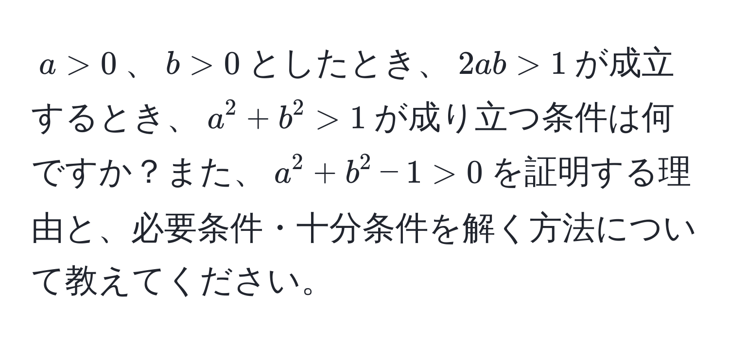 $a > 0$、$b > 0$としたとき、$2ab > 1$が成立するとき、$a^2 + b^2 > 1$が成り立つ条件は何ですか？また、$a^2 + b^2 - 1 > 0$を証明する理由と、必要条件・十分条件を解く方法について教えてください。