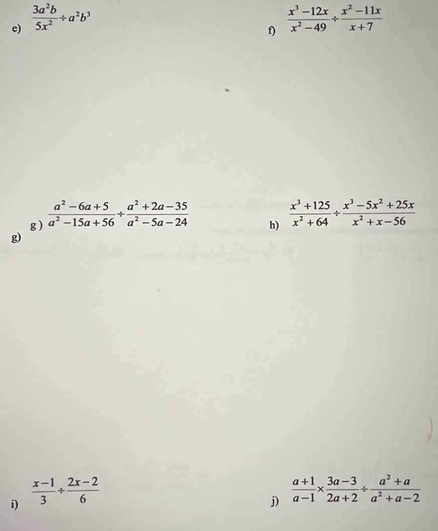  3a^2b/5x^2 / a^2b^3
f)  (x^3-12x)/x^2-49 /  (x^2-11x)/x+7 
g )  (a^2-6a+5)/a^2-15a+56 /  (a^2+2a-35)/a^2-5a-24 
h)  (x^3+125)/x^2+64 /  (x^3-5x^2+25x)/x^2+x-56 
g) 
i)  (x-1)/3 /  (2x-2)/6 
j)  (a+1)/a-1 *  (3a-3)/2a+2 /  (a^2+a)/a^2+a-2 