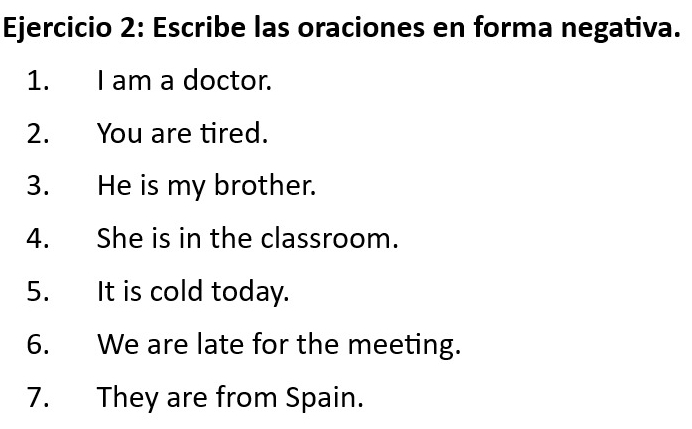 Escribe las oraciones en forma negativa. 
1. I am a doctor. 
2. You are tired. 
3. He is my brother. 
4. She is in the classroom. 
5. It is cold today. 
6. We are late for the meeting. 
7. They are from Spain.