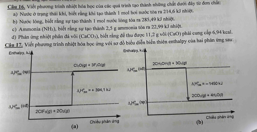 Viết phương trình nhiệt hóa học của các quá trình tạo thành những chất dưới đây từ đơn chất:
a) Nước ở trạng thái khí, biết rằng khi tạo thành 1 mol hơi nước tỏa ra 214,6 kJ nhiệt.
b) Nước lỏng, biết rằng sự tạo thành 1 mol nước lỏng tỏa ra 285,49 kJ nhiệt.
c) Ammonia (NH₃), biết rằng sự tạo thành 2,5 g ammonia tỏa ra 22,99 kJ nhiệt.
d) Phản ứng nhiệt phân đá vôi (CaCO_3) , biết rằng đề thu được 11,2 g vôi (CaO) phải cung cấp 6,94 kcal.
Câu 17. Viết phương trình nhiệt hóa học ứng với sơ đồ biểu diễn biến thiên enthalpy của hai phản ứng sau:
alpy, kJ,
2CH_3OH(l)+3O_2(g)
△ _fH_(298)°(cd)
△ _rH_(200)°=-1450kJ
2CO_2(g)+4H_2O(l)
△ _fH_(296)°(sp)
Chiều phản ứng
(b)