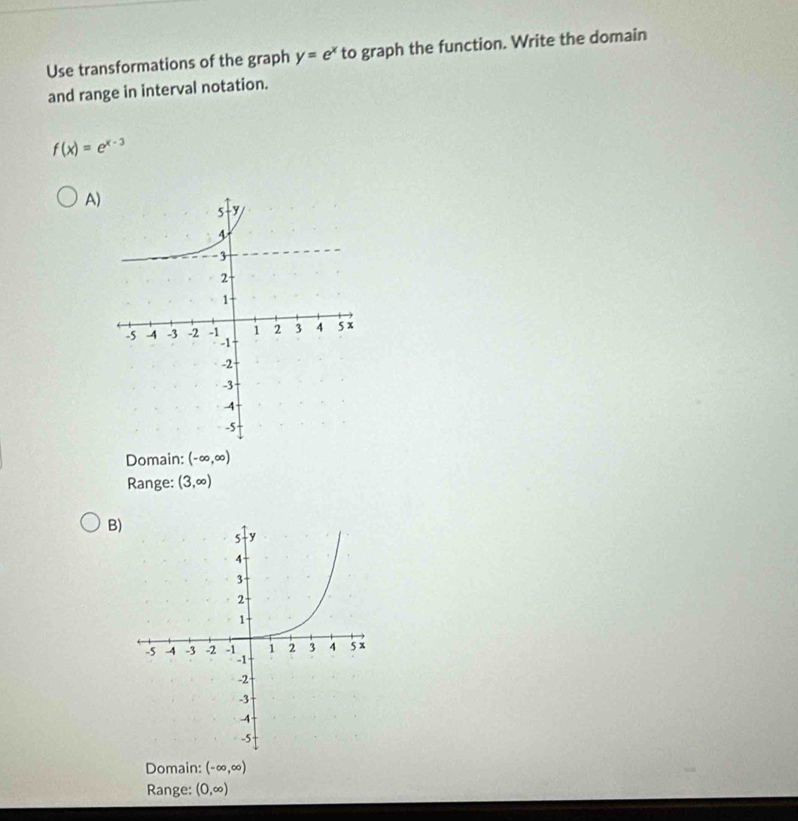 Use transformations of the graph y=e^x to graph the function. Write the domain
and range in interval notation.
f(x)=e^(x-3)
A)
Domain: (-∈fty ,∈fty )
Range: (3,∈fty )
B)
Domain: (-∈fty ,∈fty )
Range: (0,∈fty )