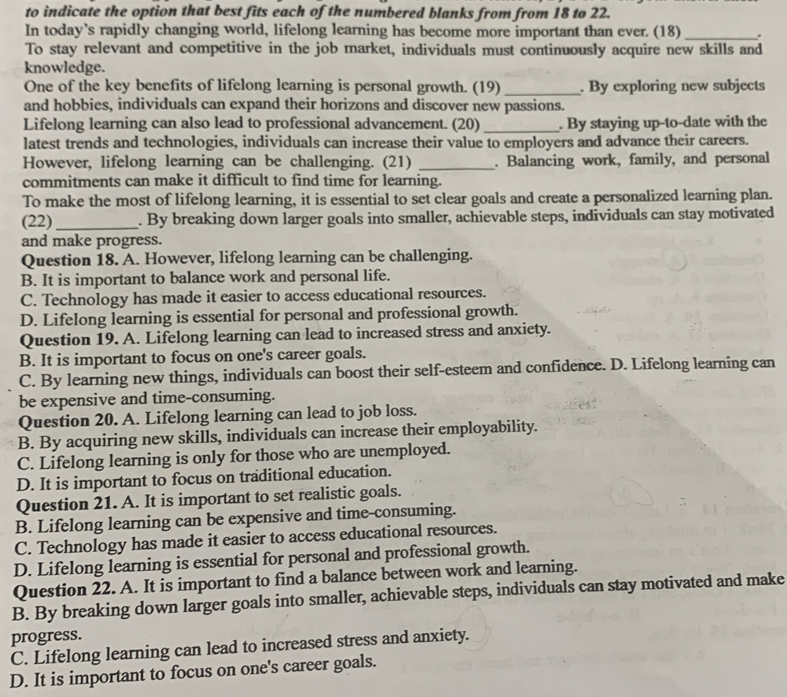 to indicate the option that best fits each of the numbered blanks from from 18 to 22.
In today’s rapidly changing world, lifelong learning has become more important than ever. (18)_
.
To stay relevant and competitive in the job market, individuals must continuously acquire new skills and
knowledge.
One of the key benefits of lifelong learning is personal growth. (19) _. By exploring new subjects
and hobbies, individuals can expand their horizons and discover new passions.
Lifelong learning can also lead to professional advancement. (20) _. By staying up-to-date with the
latest trends and technologies, individuals can increase their value to employers and advance their careers.
However, lifelong learning can be challenging. (21) _. Balancing work, family, and personal
commitments can make it difficult to find time for learning.
To make the most of lifelong learning, it is essential to set clear goals and create a personalized learning plan.
(22)_ . By breaking down larger goals into smaller, achievable steps, individuals can stay motivated
and make progress.
Question 18. A. However, lifelong learning can be challenging.
B. It is important to balance work and personal life.
C. Technology has made it easier to access educational resources.
D. Lifelong learning is essential for personal and professional growth.
Question 19. A. Lifelong learning can lead to increased stress and anxiety.
B. It is important to focus on one's career goals.
C. By learning new things, individuals can boost their self-esteem and confidence. D. Lifelong learning can
be expensive and time-consuming.
Question 20. A. Lifelong learning can lead to job loss.
B. By acquiring new skills, individuals can increase their employability.
C. Lifelong learning is only for those who are unemployed.
D. It is important to focus on traditional education.
Question 21. A. It is important to set realistic goals.
B. Lifelong learning can be expensive and time-consuming.
C. Technology has made it easier to access educational resources.
D. Lifelong learning is essential for personal and professional growth.
Question 22. A. It is important to find a balance between work and learning.
B. By breaking down larger goals into smaller, achievable steps, individuals can stay motivated and make
progress.
C. Lifelong learning can lead to increased stress and anxiety.
D. It is important to focus on one's career goals.