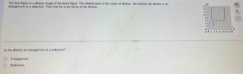 The blue figure is a dilation image of the black figure. The labeled point is the center of dilation. Tell whether the dilation is an A 
enfargement or a reduction. Then find the scale factor of the dilation
16
1
1
10
07

1 . a xn
Is the dilation an enlargement or a reduction?
Enlargement
Reduction