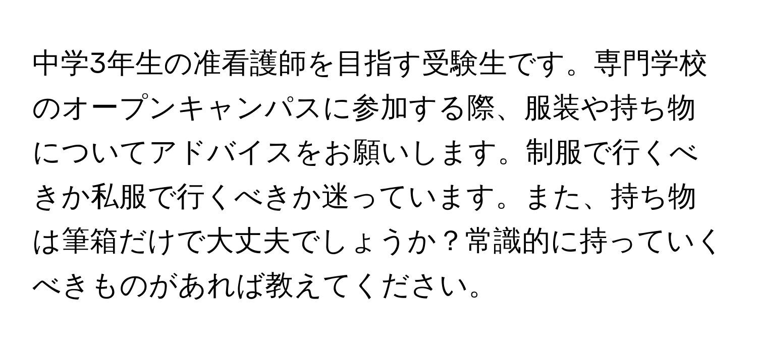 中学3年生の准看護師を目指す受験生です。専門学校のオープンキャンパスに参加する際、服装や持ち物についてアドバイスをお願いします。制服で行くべきか私服で行くべきか迷っています。また、持ち物は筆箱だけで大丈夫でしょうか？常識的に持っていくべきものがあれば教えてください。