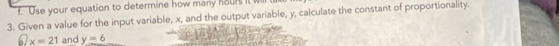 Use your equation to determine how many hours it will 
3. Given a value for the input variable, x, and the output variable, y, calculate the constant of proportionality. 
a x=21 and y=6