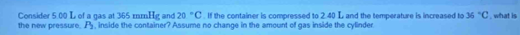 Consider 5.00 L of a gas at 365 mmHg and 20.^circ C. If the container is compressed to 2.40 L and the temperature is increased to 36°C , what is 
the new pressure. P_2 , inside the container? Assume no change in the amount of gas inside the cylinder