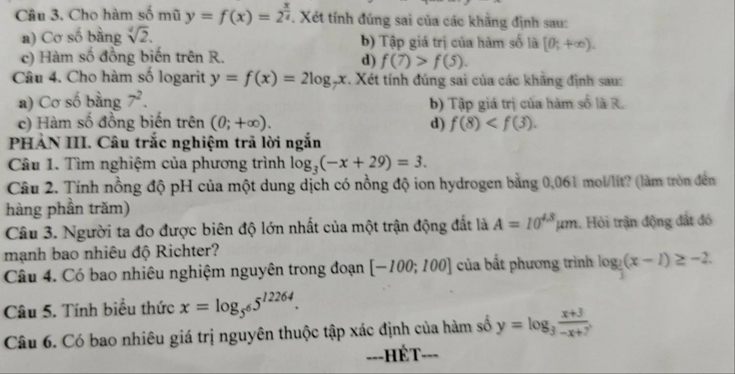 Cho hàm số mũ y=f(x)=2^(frac x)4. Xét tính đúng sai của các khẳng định sau:
a) Cơ số bằng sqrt[4](2). b) Tập giá trị của hàm số là [0;+∈fty ).
c) Hàm số đồng biến trên R. d) f(7)>f(5). 
Câu 4. Cho hàm số logarit y=f(x)=2log _7x. Xét tính đúng sai của các khăng định sau:
a) Cơ số bằng 7^2.
b) Tập giá trị của hàm số là R.
c) Hàm số đồng biến trên (0;+∈fty ). d) f(8) . 
PHẢN III. Câu trắc nghiệm trả lời ngắn
Câu 1. Tìm nghiệm của phương trình log _3(-x+29)=3. 
Câu 2. Tính nồng độ pH của một dung dịch có nồng độ ion hydrogen bằng 0,061 mol/lít? (làm tròn đến
hàng phần trăm)
Câu 3. Người ta đo được biên độ lớn nhất của một trận động đất là A=10^(4.8)mu m. Hỏi trận động đất đó
mạnh bao nhiêu độ Richter?
Câu 4. Có bao nhiêu nghiệm nguyên trong đoạn [-100;100] của bất phương trình log _ 2/3 (x-1)≥ -2
Câu 5. Tính biểu thức x=log _5^65^(12264). 
Câu 6. Có bao nhiêu giá trị nguyên thuộc tập xác định của hàm số y=log _3 (x+3)/-x+7 . 
===HÉT===