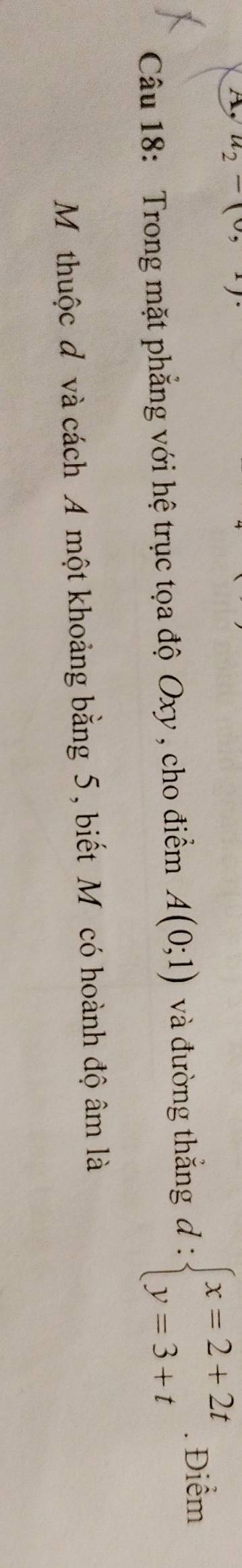A u_2-(0,1)
Câu 18: Trong mặt phẳng với hệ trục tọa độ Oxy , cho điểm A(0;1) và đường thắng d:beginarrayl x=2+2t y=3+tendarray.. Điểm 
Mỹ thuộc đô và cách A một khoảng bằng 5, biết Mỹcó hoành độ âm là