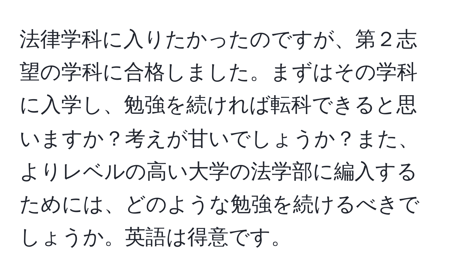 法律学科に入りたかったのですが、第２志望の学科に合格しました。まずはその学科に入学し、勉強を続ければ転科できると思いますか？考えが甘いでしょうか？また、よりレベルの高い大学の法学部に編入するためには、どのような勉強を続けるべきでしょうか。英語は得意です。