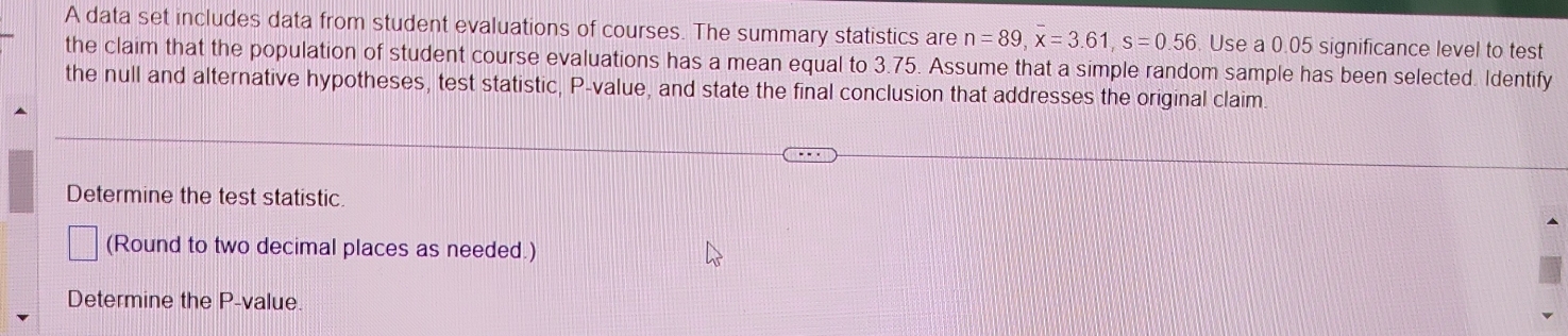 A data set includes data from student evaluations of courses. The summary statistics are n=89, overline x=3.61, s=0.56. Use a 0.05 significance level to test 
the claim that the population of student course evaluations has a mean equal to 3.75. Assume that a simple random sample has been selected. Identify 
the null and alternative hypotheses, test statistic, P -value, and state the final conclusion that addresses the original claim. 
Determine the test statistic. 
(Round to two decimal places as needed.) 
Determine the P -value.