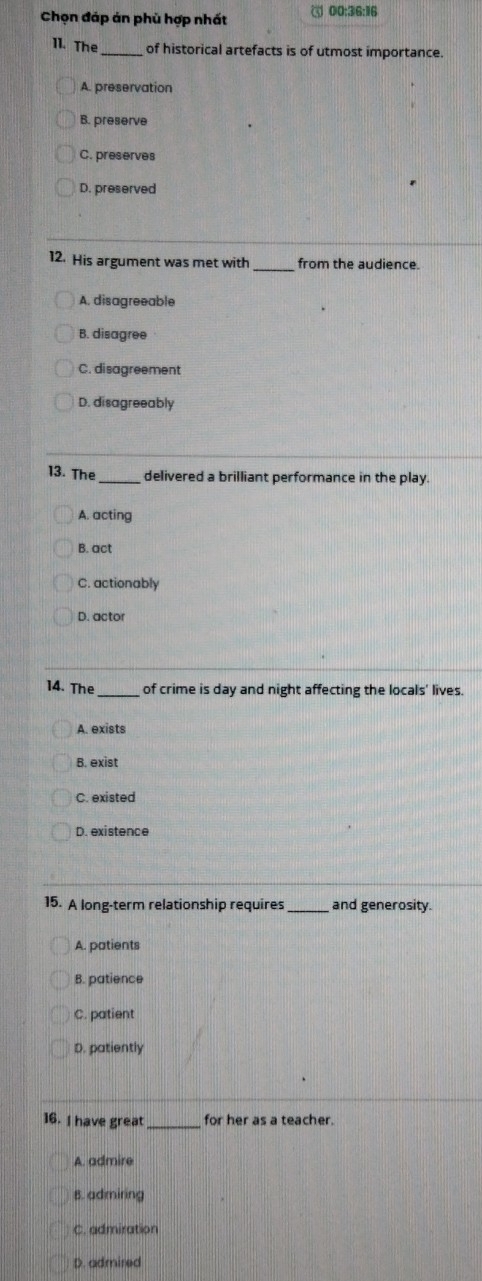 Chọn đáp án phù hợp nhất 00:36:16
11. The_ of historical artefacts is of utmost importance.
A. preservation
B. preserve
C. preserves
D. preserved
12. His argument was met with from the audience.
A. disagreeable
B. disagree
C. disagreement
D. disagreeably
13. The _delivered a brilliant performance in the play.
A. acting
B. act
C. actionably
D. actor
14. The _of crime is day and night affecting the locals' lives.
A. exists
B. exist
C. existed
D. existence
15. A long-term relationship requires _and generosity.
A. patients
B. patience
C. patient
D. patiently
16. I have great _for her as a teacher.
A. admire
B. admiring
C. admiration
D. admired