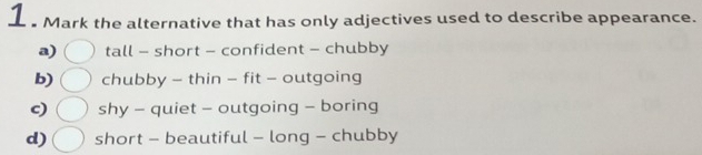 Mark the alternative that has only adjectives used to describe appearance.
a) tall - short - confident - chubby
b) chubby - thin - fit - outgoing
c) shy - quiet - outgoing - boring
d) short - beautiful - long - chubby