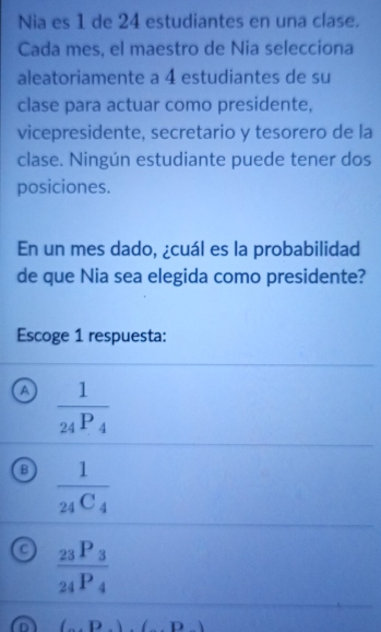 Nia es 1 de 24 estudiantes en una clase.
Cada mes, el maestro de Nia selecciona
aleatoriamente a 4 estudiantes de su
clase para actuar como presidente,
vicepresidente, secretario y tesorero de la
clase. Ningún estudiante puede tener dos
posiciones.
En un mes dado, ¿cuál es la probabilidad
de que Nia sea elegida como presidente?
Escoge 1 respuesta:
A frac 1_24P_4
B frac 1_24C_4
a frac _23P_3_24P_4
D (_aP_b).(_bD_b)