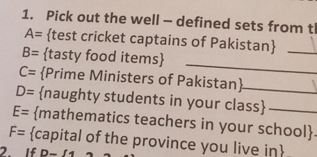 Pick out the well — defined sets from tl
A= test cricket captains of Pakistan_ 
_
B= tasty food items
C= Prime Ministers of Pakistan
D= naughty students in your class
E= mathematics teachers in your school.
F= capital of the province you live in 
2. If D-f