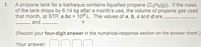 A propane tank for a barbeque contains liquefied propane (C_3H_8(g)). If the mass 
of the tank drops by 6.14 kg after a month 's use, the volume of propane gas used 
that month, at STP, a. bc* 10^dL. The values of a, b, c and d are _、_ , 
_and_ 
(Record your four-digit answer in the numerical-response section on the answer sheet.) 
Your answer: