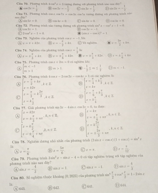 Cu 70, Phương trình 4cos^2x=3 tượng đương với phương trình nào sau đãy?
cos 2x= 1/2 . B cos 2x=- 1/2 . O sin 2x= 1/2  sin 2x=- 1/2 .
Câu 71, Phương trình cos x.cos 7x=cos 3x.cos 5x tương dương với phương trình nào
sau dãy?
④ sin 5x=0. ⑬ cos 4x=0. C sin 4x=0 D cos 3x=0
Câu 72. Phương trình nào tương đương với phương trình sin^2x-cos^2x-1=0.
a cos 2x=1.
B cos 2x=-1.
a 2cos^2x-1=0.
a (sin x-cos x)^2=1.
Câu 73. Nghiệm của phương trình cos x=-1 , 5là:
a x=π +k2π . ⑬ x=- π /2 +kπ . Vô nghiệm x= 3π /2 +kπ .
Câu 74. Nghiệm của phương trình cos x= 1/2  là:
A x=±  π /3 +kπ . ⑬ x=±  π /6 +k2π . 0 x=±  π /3 +k2π . D x=±  π /6 +kπ .
Câu 75. Phương trình cos x+2m=0 có nghiệm khì
A beginarrayl m 1endarray. B m>1. 0 - 1/2 ≤ m≤  1/2 , ① m
Câu 76, Phương trình 4cos x-2cos 2x-cos 4x=1 có các nghiêm là
Ⓐ beginarrayl x= π /2 +kπ  x=k2π endarray. ,k∈ Z. ⑬ beginarrayl x= π /4 +k π /2  x=kπ endarray. ,k∈ Z.
C beginarrayl x= π /3 =k 2π /3  x=k π /2 endarray. ,k∈ Z D beginarrayl x= π /6 +k π /3  x=k π /4 endarray. ,k∈ Z
Câu 77. Giải phương trình sin 3x-4sin x.cos 2x=0 , ta được
A beginarrayl x=k2π  x=±  π /3 +nπ endarray. ,k,n∈ Z. ⑬ beginarrayl x=kπ  x= π /6 +kπ  x=k 2π /3  x=k 2π /3 +4π endarray. ,k∈ Z
C beginarrayl x=k π /2  x=±  π /4 +nπ endarray. k,n∈ Z D
Câu 78. Nghiệm dương nhỏ nhất của phương trình (2sin x-cos x)(1+cos x)=sin^2x
là:
A x= π /6 . ⑬ x= 5π /6 . x=π . x= π /12 .
Câu 79. Phương trình 3sin^2x-sin x-4=0 có tập nghiệm trùng với tập nghiệm của
phương trình nào sau đãy?
a sin x=- 4/3  B sin x=1. C sin x=-1. ① sin x= 4/3 .
Câu 80. Số nghiệm thuộc khoảng (0;2023) của phương trình sin^4 x/2 +cos^4 x/2 =1-2sin x
là: ○ 641. ① 644.
A) 643 B) 642