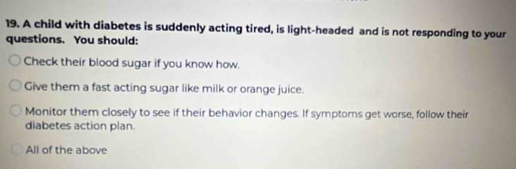 A child with diabetes is suddenly acting tired, is light-headed and is not responding to your
questions. You should:
Check their blood sugar if you know how.
Give them a fast acting sugar like milk or orange juice.
Monitor them closely to see if their behavior changes. If symptoms get worse, follow their
diabetes action plan.
All of the above